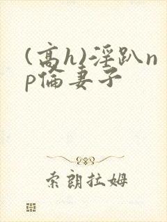 (高h)淫趴np伦妻子