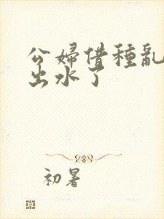 公妇借种乱h日出水了