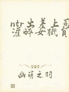 ntr出差上司灌醉女职员