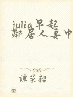 julia早起邻居人妻中文字幕最新章节内