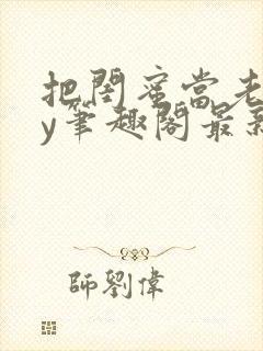 把闺蜜当老婆by笔趣阁最新章节更新时