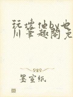 玩坏他by也山川笔趣阁免费阅读全文封面