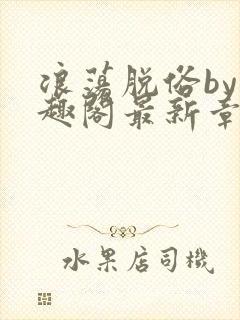 浪荡脱俗by笔趣阁最新章节更新时间