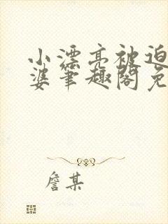 小漂亮被迫当老婆笔趣阁免费阅读