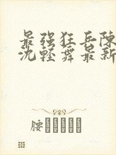 最强狂兵陈六何沈轻舞最新章节