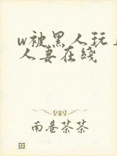 w被黑人玩弄的人妻在线