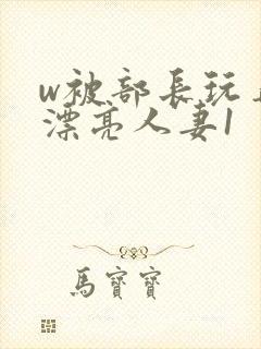 w被部长玩弄的漂亮人妻1