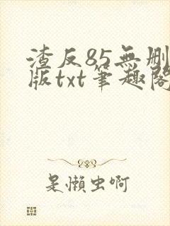 渣反85无删减版txt笔趣阁