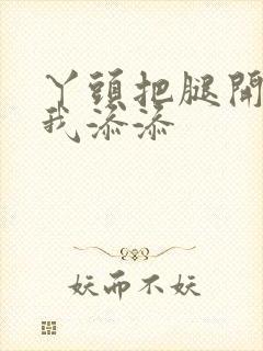 丫头把腿开大让我添添