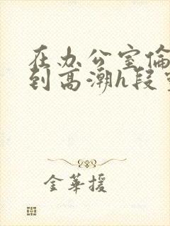 在办公室伦流澡到高潮h段灵兮