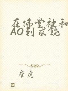 在佛堂被和尚CAO到求饶