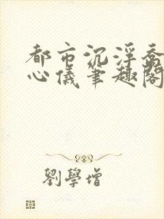 都市沉浮乔梁叶心仪笔趣阁