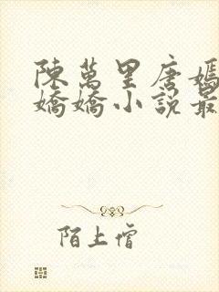 陈万里唐嫣然宋娇娇小说最新章节更新列表