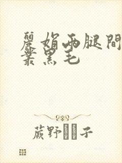 丽娟两腿间一大丛黑毛