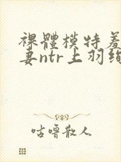 裸体模特羞耻人妻ntr上羽绚