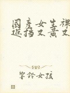 国产女生裸体无遮挡又黄又爽