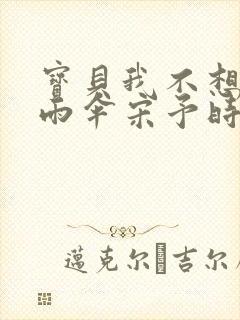 宝贝我不想带小雨伞宋予时