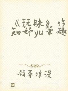 《玩昧》作者:知妤yu笔趣阁免费阅读