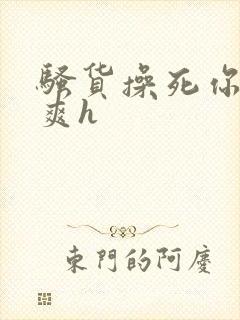 骚货操死你爽不爽h