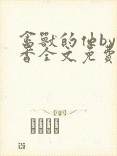 禽兽的他by书香全文免费阅读笔趣阁在