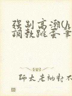 强制高潮(h)调教跳蛋笔趣阁