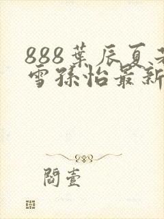 888叶辰夏若雪孙怡最新章节