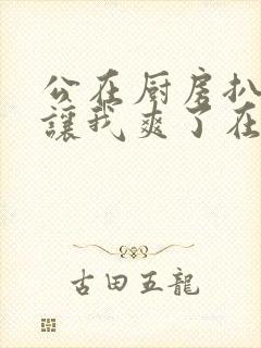 公在厨房扒开腿让我爽了在线观看