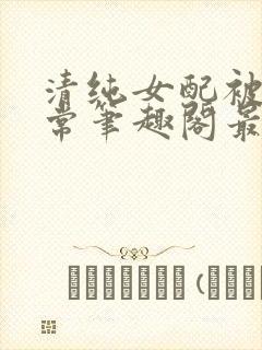 清纯女配被擒日常笔趣阁最新章节更