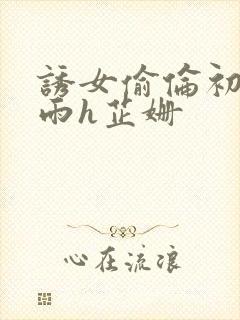 诱女偷伦初尝云雨h芷姗