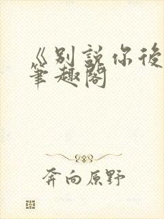 《别说你后悔》笔趣阁