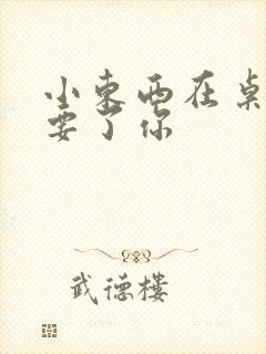 小东西在桌子上要了你