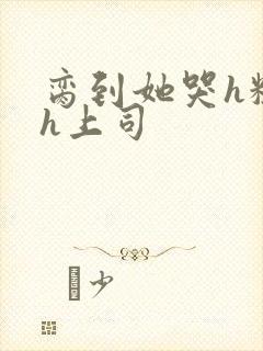 脔到她哭h粗话h上司