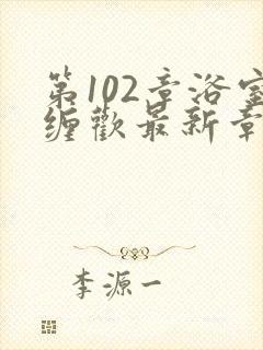 第102章浴室缠欢最新章节更新时间