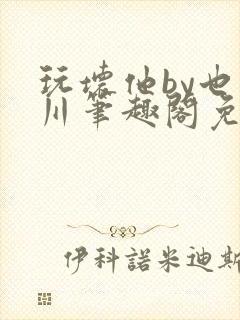 玩坏他by也山川笔趣阁免费阅读全文