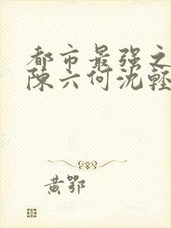 都市最强之狂兵陈六何沈轻舞