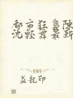 都市狂枭陈六何沈轻舞最新章节