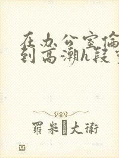 在办公室伦流澡到高潮h段灵兮