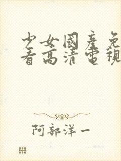 少女国产免费观看高清电视剧韩剧