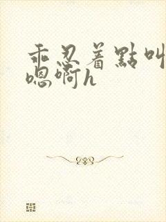 乖忍着点叫出来嗯啊h