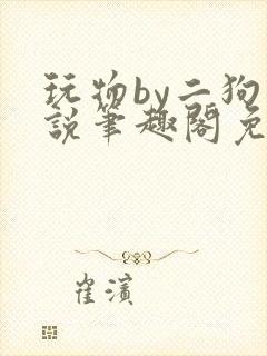 玩物by二狗小说笔趣阁免费阅读