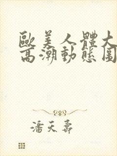 欧美人体大尺度高潮动态图