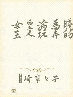 女皇沦为贱妾给主人玩弄的小说