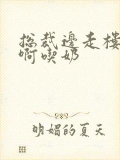 总裁边走楼梯嗯啊吃奶