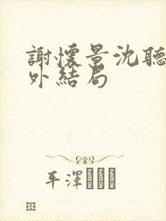 谢怀景沈听澜番外结局