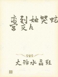 脔到她哭蛇双根宫交h