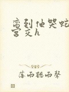 脔到他哭蛇双根宫交h