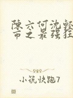 陈六何沈轻舞都市之最强狂兵最新章节