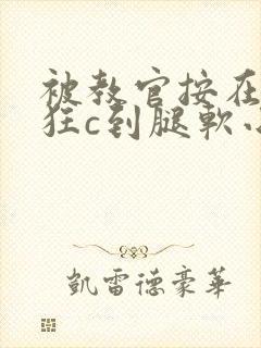 被教官按在寝室狂c到腿软小说