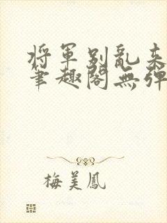 将军别乱来gl笔趣阁无弹窗笔趣阁