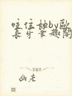 咬住她by欧阳长牙笔趣阁免费阅读最新章节